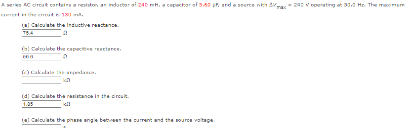 max
A series AC circuit contains a resistor, an inductor of 240 mH, a capacitor of 5.60 μF, and a source with AV = 240 V operating at 50.0 Hz. The maximum
current in the circuit is 130 mA.
(a) Calculate the inductive reactance.
75.4
(b) Calculate the capacitive reactance.
56.6
(c) Calculate the impedance.
ΚΩ
(d) Calculate the resistance in the circuit.
1.85
ΚΩ
(e) Calculate the phase angle between the current and the source voltage.
0