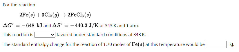 For the reaction
2Fe(s) + 3Cl2(g) → 2FeCl3 (s)
AG° = 648 kJ and A.Sº
-440.3 J/K at 343 K and 1 atm.
This reaction is
favored under standard conditions at 343 K.
The standard enthalpy change for the reaction of 1.70 moles of Fe(s) at this temperature would be
=
kJ.