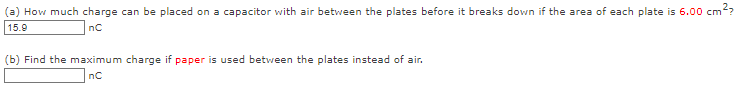 (a) How much charge can be placed on a capacitor with air between the plates before it breaks down if the area of each plate is 6.00 cm²
15.9
nC
(b) Find the maximum charge if paper is used between the plates instead of air.
nC