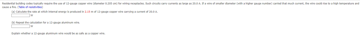 Residential building codes typically require the use of 12-gauge copper wire (diameter 0.205 cm) for wiring receptacles. Such circuits carry currents as large as 20.0 A. If a wire of smaller diameter (with a higher gauge number) carried that much current, the wire could rise to a high temperature and
cause a fire. (Table of resistivities)
(a) Calculate the rate at which internal energy is produced in 2.15 m of 12-gauge copper wire carrying a current of 20.0 A.
W
(b) Repeat the calculation for a 12-gauge aluminum wire.
W
Explain whether a 12-gauge aluminum wire would be as safe as a copper wire.