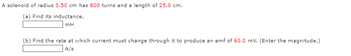 A solenoid of radius 3.50 cm has 800 turns and a length of 25.0 cm.
(a) Find its inductance.
mH
(b) Find the rate at which current must change through it to produce an emf of 60.0 mV. (Enter the magnitude.)
A/s