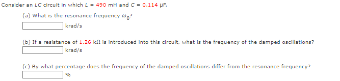 Consider an LC circuit in which L= 490 mH and C = 0.114 μF.
(a) What is the resonance frequency wo?
krad/s
(b) If a resistance of 1.26 kn is introduced into this circuit, what is the frequency of the damped oscillations?
krad/s
(c) By what percentage does the frequency of the damped oscillations differ from the resonance frequency?
%