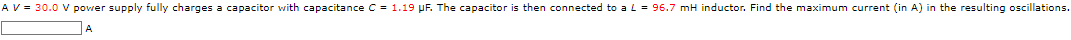 A V = 30.0 V power supply fully charges a capacitor with capacitance C = 1.19 µF. The capacitor is then connected to a L = 96.7 mH inductor. Find the maximum current (in A) in the resulting oscillations.
