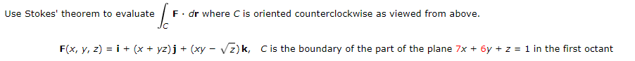 Use Stokes' theorem to evaluate
F. dr where C is oriented counterclockwise as viewed from above.
IC
F(x, y, z) = i + (x + yz) j + (xy − √√z)k, C is the boundary of the part of the plane 7x+ 6y + z = 1 in the first octant