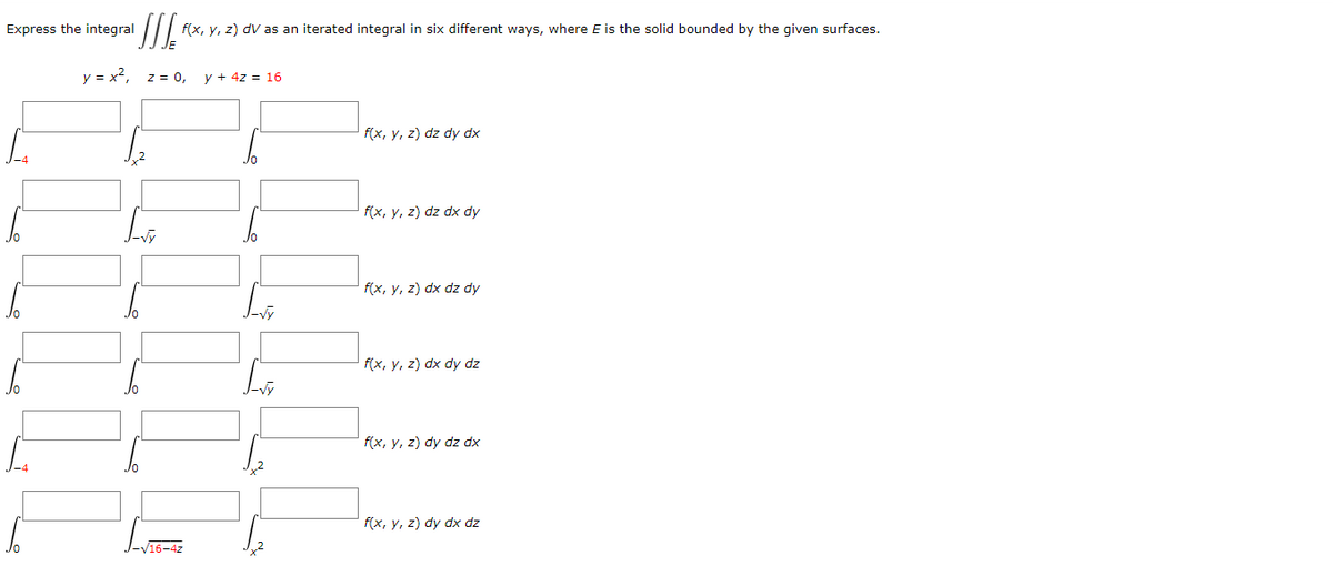 Express the integral
f(x, y, z) dv as an iterated integral in six different ways, where E is the solid bounded by the given surfaces.
y = x²,
z = 0,
y + 4z = 16
f(x, y, z) dz dy dx
f(x, y, z) dz dx dy
f(x, y, z) dx dz dy
f(x, y, z) dx dy dz
f(x, y, z) dy dz dx
f(x, y, z) dy dx dz