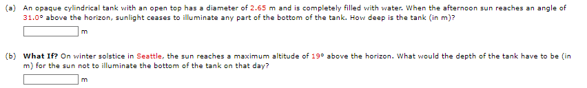 (a) An opaque cylindrical tank with an open top has a diameter of 2.65 m and is completely filled with water. When the afternoon sun reaches an angle of
31.0° above the horizon, sunlight ceases to illuminate any part of the bottom of the tank. How deep is the tank (in m)?
m
(b) What If? On winter solstice in Seattle, the sun reaches a maximum altitude of 19° above the horizon. What would the depth of the tank have to be (in
m) for the sun not to illuminate the bottom of the tank on that day?
m