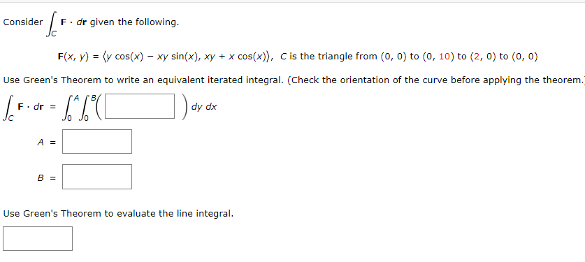 Consider
L
F. dr given the following.
F(x, y) = (y cos(x) - xy sin(x), xy + x cos(x)), C is the triangle from (0, 0) to (0, 10) to (2, 0) to (0, 0)
Use Green's Theorem to write an equivalent iterated integral. (Check the orientation of the curve before applying the theorem.
F. dr =
A B
dy dx
A =
B =
Jo Jo
Use Green's Theorem to evaluate the line integral.