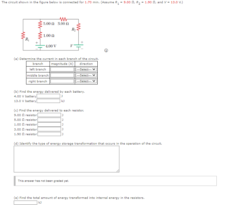 The circuit shown in the figure below is connected for 1.70 min. (Assume R₁ = 9.00, R₂ = 1.90, and V = 13.0 V.)
www
R₁
www
15.00 Ω 3.00 Ω
1.00 Ω
4.00 V
(a) Determine the current in each branch of the circuit.
branch
magnitude (A)
direction
left branch
middle branch
right branch
R₂
kJ
(b) Find the energy delivered by each battery.
4.00 V battery
J
13.0 V battery
---Select--
---Select--- V
---Select--- V
(c) Find the energy delivered to each resistor.
9.00 ♫ resistor
J
5.00 resistor
J
1.00 resistor
J
3.00 resistor
J
1.90 resistor
This answer has not been graded yet.
(d) Identify the type of energy storage transformation that occurs in the operation of the circuit.
(e) Find the total amount of energy transformed into internal energy in the resistors.
kJ