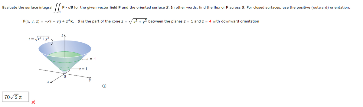 Evaluate the surface integral
F. ds for the given vector field F and the oriented surface S. In other words, find the flux of F across S. For closed surfaces, use the positive (outward) orientation.
F(x, y, z) = −xi - yj + z³k, S is the part of the cone z = √√√x² + y² between the planes z = 1 and z = 4 with downward orientation
z=
70√2π
×
xx
0
z = 4