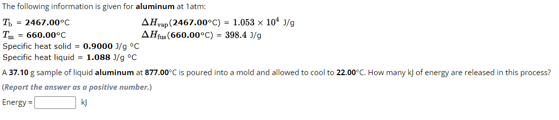 The following information is given for aluminum at 1atm:
Tb 2467.00°C
Tm = 660.00°C
Specific heat solid = 0.9000 J/g °C
Specific heat liquid = 1.088 J/g °C
AHvap (2467.00°C) = 1.053 × 10¹ J/g
AHfus (660.00°C) = 398.4 J/g
A 37.10 g sample of liquid aluminum at 877.00°C is poured into a mold and allowed to cool to 22.00°C. How many kJ of energy are released in this process?
(Report the answer as a positive number.)
Energy =
kJ