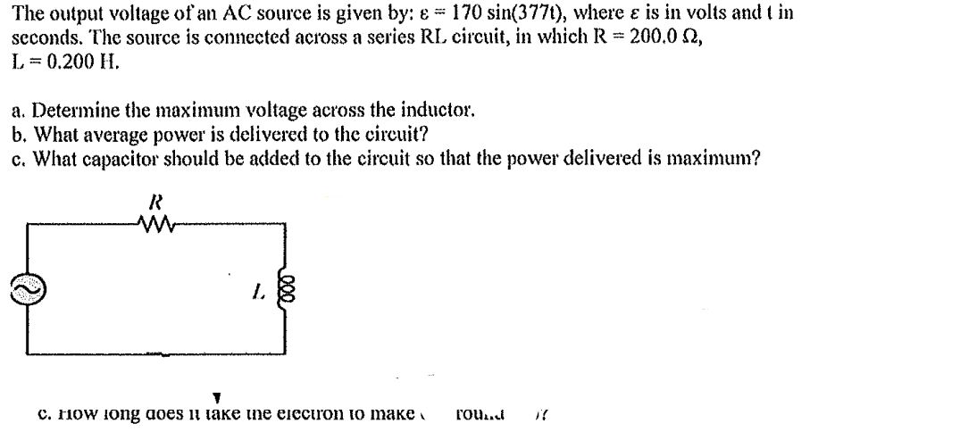 The output voltage of an AC source is given by: & 170 sin(377t), where & is in volts and t in
seconds. The source is connected across a series RL circuit, in which R = 200.0 2,
L = 0.200 H.
a. Determine the maximum voltage across the inductor.
b. What average power is delivered to the circuit?
c. What capacitor should be added to the circuit so that the power delivered is maximum?
R
L
c. How long does it take the electron to make Found X