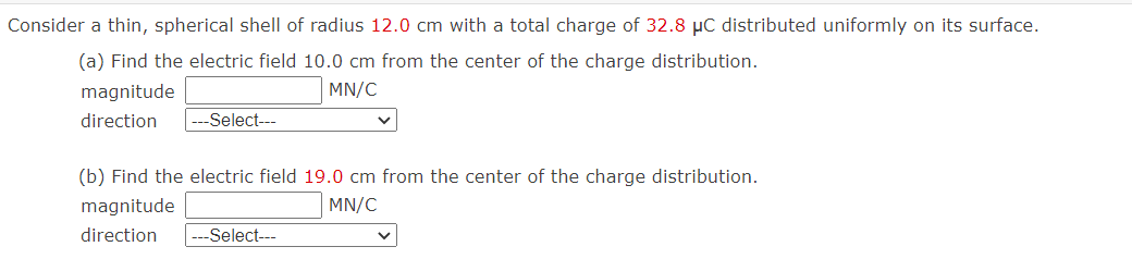 Consider a thin, spherical shell of radius 12.0 cm with a total charge of 32.8 μC distributed uniformly on its surface.
(a) Find the electric field 10.0 cm from the center of the charge distribution.
magnitude
MN/C
direction
-Select---
(b) Find the electric field 19.0 cm from the center of the charge distribution.
magnitude
MN/C
direction
-Select---