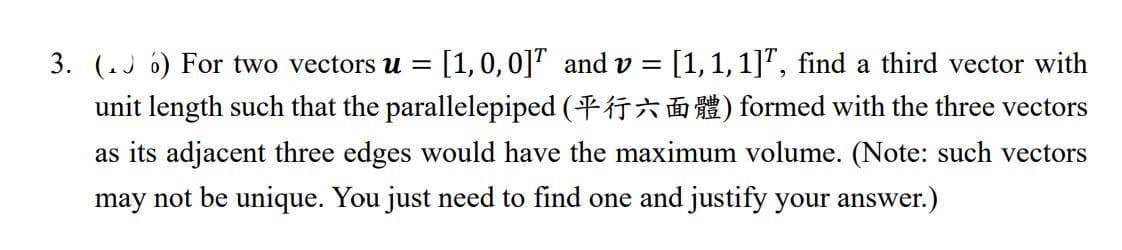 3. (.J 6) For two vectors u =
[1,0,0]" and v = [1,1,1]", find a third vector with
unit length such that the parallelepiped (T* n ) formed with the three vectors
as its adjacent three edges would have the maximum volume. (Note: such vectors
may not be unique. You just need to find one and justify your answer.)
