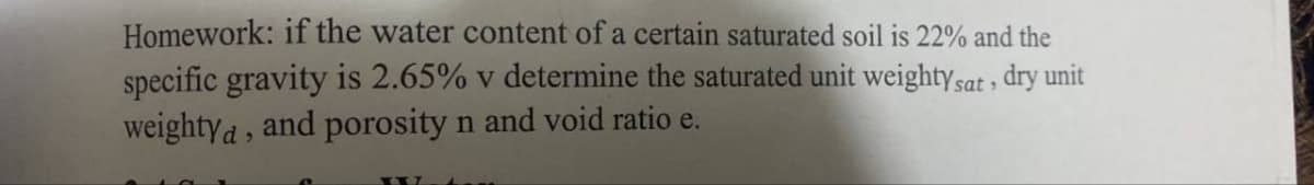 Homework: if the water content of a certain saturated soil is 22% and the
specific gravity is 2.65% v determine the saturated unit weighty sat, dry unit
weightya, and porosity n and void ratio e.
hom