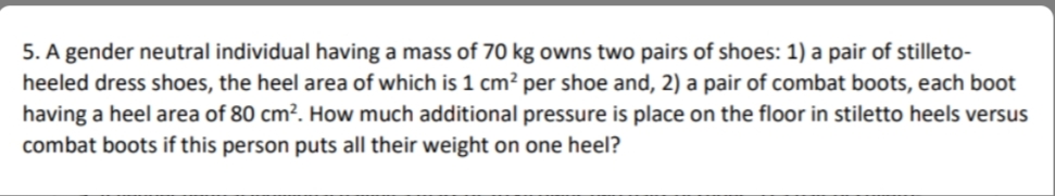 5. A gender neutral individual having a mass of 70 kg owns two pairs of shoes: 1) a pair of stilleto-
heeled dress shoes, the heel area of which is 1 cm? per shoe and, 2) a pair of combat boots, each boot
having a heel area of 80 cm². How much additional pressure is place on the floor in stiletto heels versus
combat boots if this person puts all their weight on one heel?
