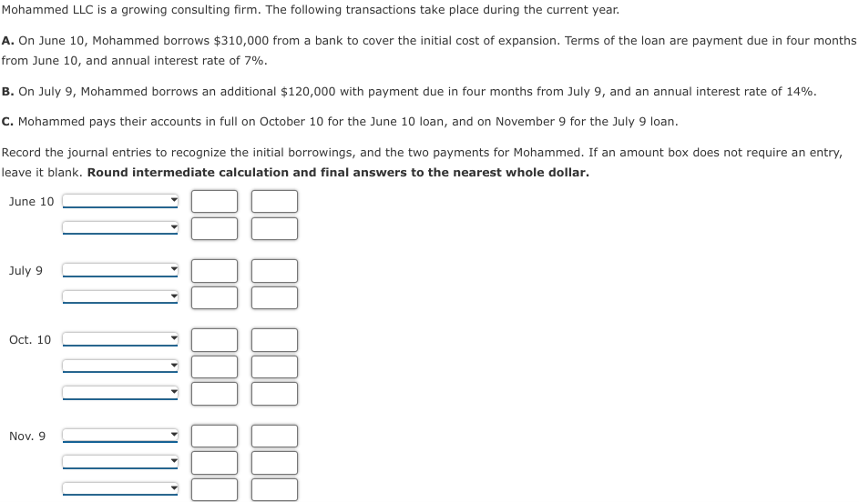 Mohammed LLC is a growing consulting firm. The following transactions take place during the current year.
A. On June 10, Mohammed borrows $310,000 from a bank to cover the initial cost of expansion. Terms of the loan are payment due in four months
from June 10, and annual interest rate of 7%.
B. On July 9, Mohammed borrows an additional $120,000 with payment due in four months from July 9, and an annual interest rate of 14%.
C. Mohammed pays their accounts in full on October 10 for the June 10 loan, and on November 9 for the July 9 loan.
Record the journal entries to recognize the initial borrowings, and the two payments for Mohammed. If an amount box does not require an entry,
leave it blank. Round intermediate calculation and final answers to the nearest whole dollar.
June 10
July 9
Oct. 10
Nov. 9