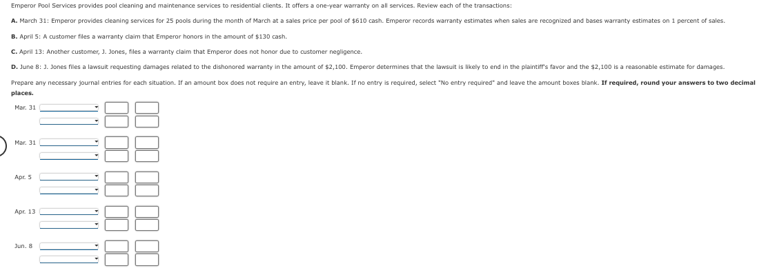 Emperor Pool Services provides pool cleaning and maintenance services to residential clients. It offers a one-year warranty on all services. Review each of the transactions:
A. March 31: Emperor provides cleaning services for 25 pools during the month of March at a sales price per pool of $610 cash. Emperor records warranty estimates when sales are recognized and bases warranty estimates on 1 percent of sales.
B. April 5: A customer files a warranty claim that Emperor honors in the amount of $130 cash.
C. April 13: Another customer, J. Jones, files a warranty claim that Emperor does not honor due to customer negligence.
D. June 8: J. Jones files a lawsuit requesting damages related to the dishonored warranty in the amount of $2,100. Emperor determines that the lawsuit is likely to end in the plaintiff's favor and the $2,100 is a reasonable estimate for damages.
Prepare any necessary journal entries for each situation. If an amount box does not require an entry, leave it blank. If no entry is required, select "No entry required" and leave the amount boxes blank. If required, round your answers to two decimal
places.
Mar. 31
Mar. 31
Apr. 5
Apr. 13
Jun. 8
00000000