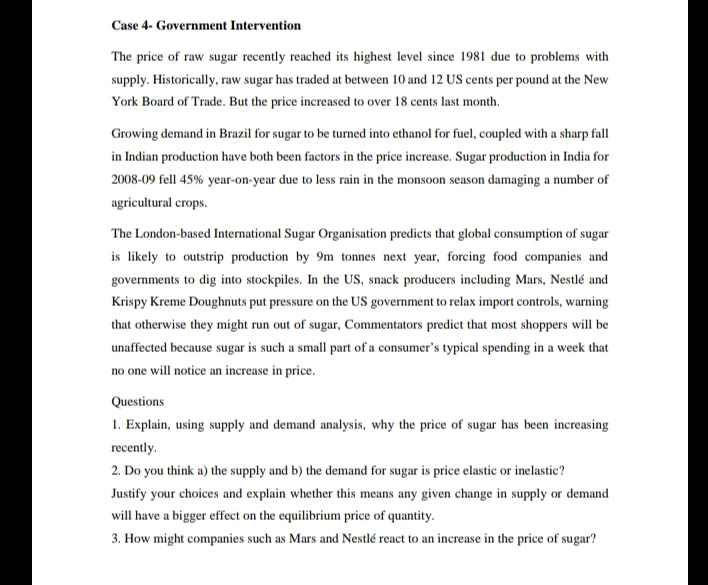 Case 4- Government Intervention
The price of raw sugar recently reached its highest level since 1981 due to problems with
supply. Historically, raw sugar has traded at between 10 and 12 US cents per pound at the New
York Board of Trade. But the price increased to over 18 cents last month.
Growing demand in Brazil for sugar to be turned into ethanol for fuel, coupled with a sharp fall
in Indian production have both been factors in the price increase. Sugar production in India for
2008-09 fell 45% year-on-year due to less rain in the monsoon season damaging a number of
agricultural crops.
The London-based International Sugar Organisation predicts that global consumption of sugar
is likely to outstrip production by 9m tonnes next year, forcing food companies and
governments to dig into stockpiles. In the US, snack producers including Mars, Nestlé and
Krispy Kreme Doughnuts put pressure on the US government to relax import controls, warning
that otherwise they might run out of sugar, Commentators predict that most shoppers will be
unaffected because sugar is such a small part of a consumer's typical spending in a week that
no one will notice an increase in price.
Questions
1. Explain, using supply and demand analysis, why the price of sugar has been increasing
recently.
2. Do you think a) the supply and b) the demand for sugar is price elastic or inelastic?
Justify your choices and explain whether this means any given change in supply or demand
will have a bigger effect on the equilibrium price of quantity.
3. How might companies such as Mars and Nestlé react to an increase in the price of sugar?
