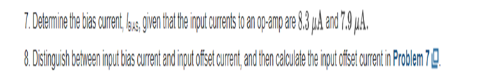 7. Determine the bias current, laus, given that the input currents to an op-amp are 8.3 ju.A and 7.9 μA.
8. Distinguish between input bias current and input offset crrent, and then calculate the input offset current in Problem 7