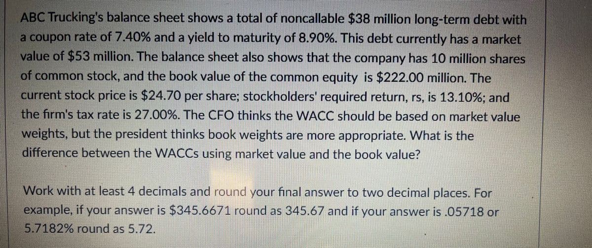 ABC Trucking's balance sheet shows a total of noncallable $38 million long-term debt with
a coupon rate of 7.40% and a yield to maturity of 8.90%. This debt currently has a market
value of $53 million. The balance sheet also shows that the company has 10 million shares
of common stock, and the book value of the common equity is $222.00 million. The
current stock price is $24.70 per share; stockholders required return, rs, is 13.10%; and
the firm's tax rate is 27.00%. The CFO thinks the WACC should be based on market value
weights, but the president thinks book weights are more appropriate. What is the
difference between the WACCS using market value and the book value?
Work with at least 4 decimals and round your final answer to two decimal places. For
example, if your answer is $345.6671 round as 345.67 and if your answer is .05718 or
5.7182% round as 5.72.
