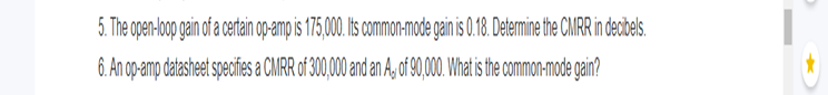 5. The open-loop gain of a certain op-amp is 175,000. Its common-mode gain is 0.18. Determine the CMRR in decibels.
6. An op-amp datasheet specifies a CMRR of 300,000 and an A, of 90,000. What is the common-mode gain?