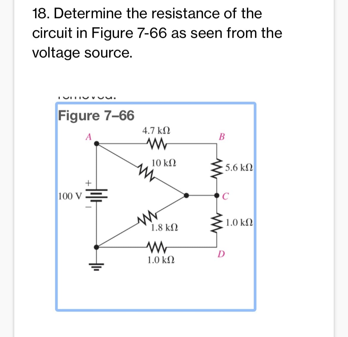 18. Determine the resistance of the
circuit in Figure 7-66 as seen from the
voltage source.
TITIS.
Figure 7-66
A
100 V
+
4.7 ΚΩ
www
10 ΚΩ
1.8 ΚΩ
www
1.0 ΚΩ
B
5.6 ΚΩ
C
D
1.0 ΚΩ