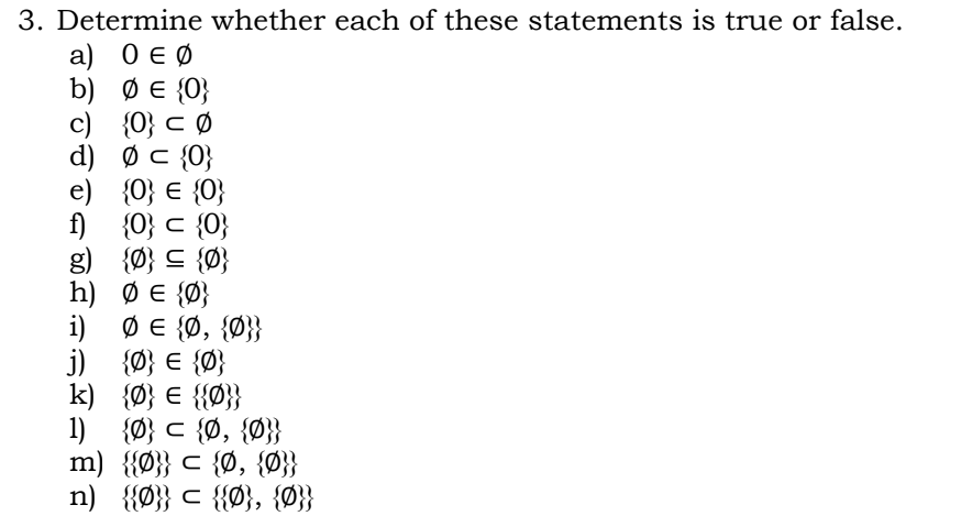 3. Determine whether each of these statements is true or false.
а) ОєФ
b) Ø E {0}
c) {0} c Ø
d) ØC {0}
e) {0} € {0}
f)
{O} c {0}
g) {Ø} C {Ø}
h) Ø E {Ø}
i) Ø E {Ø, {Ø}}
j) {Ø} € {Ø}
k) {Ø} € {{Ø}}
1) {Ø} c {Ø, {Ø}}
m) {{Ø}} c {Ø, {Ø}}
n) {{Ø}} c {{Ø}, {Ø}}
