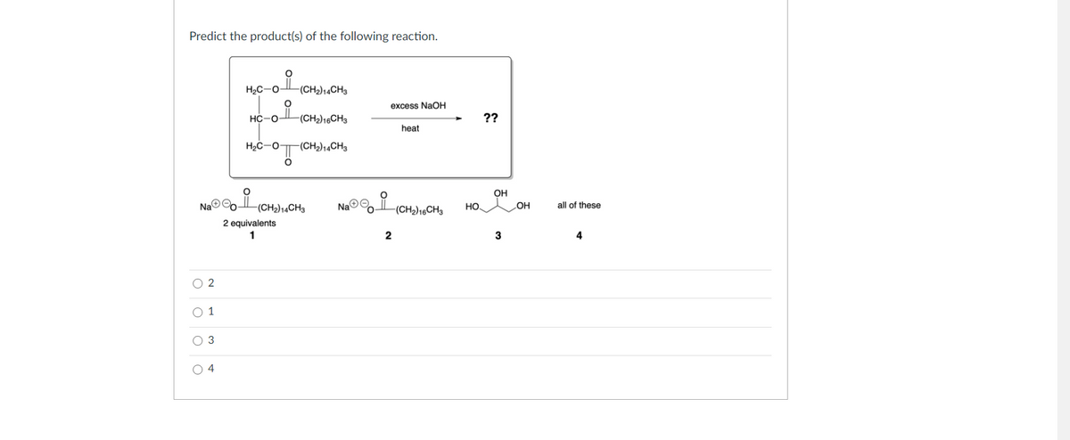 Predict the product(s) of the following reaction.
(CH2)14CH3
excess NaOH
НС -о-
-(CH2)16CH3
??
heat
H2C-O
-(CH2)14CH3
OH
Na©
ta©.
-(CH2)14CH3
NaO
(CH2)16CH3
HO
OH
all of these
2 equivalents
1
2
4
O 2
O 1
O 3
O 4
0= 0=
