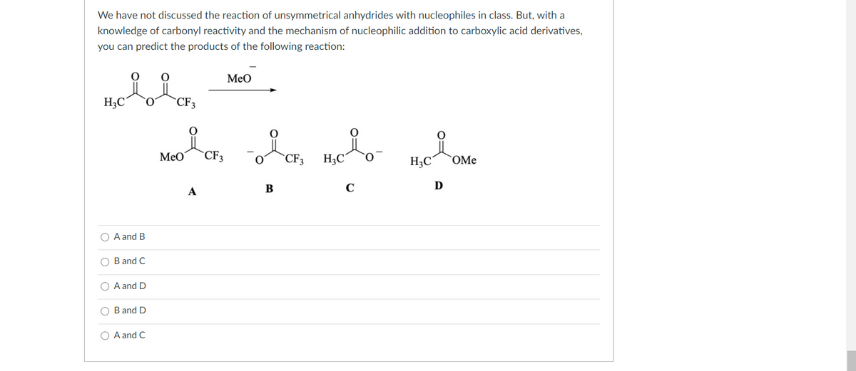 We have not discussed the reaction of unsymmetrical anhydrides with nucleophiles in class. But, with a
knowledge of carbonyl reactivity and the mechanism of nucleophilic addition to carboxylic acid derivatives,
you can predict the products of the following reaction:
MeO
H;C°
CF3
MeO
CF3
H3C
CF3
O.
H;C°
`OMe
B
C
D
A
A and B
B and C
A and D
O B and D
O A and C
