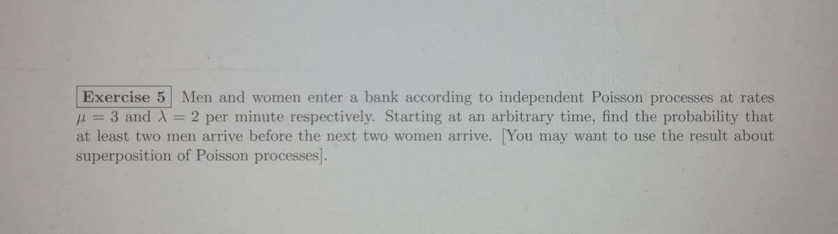 Exercise 5 Men and women enter a bank according to independent Poisson processes at rates
u= 3 and A = 2 per minute respectively. Starting at an arbitrary time, find the probability that
at least two men arrive before the next two women arrive. You may want to use the result about
superposition of Poisson processes].
