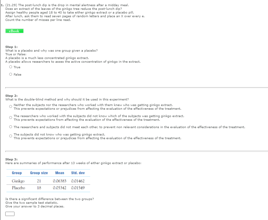 1. (21.29) The post-lunch dip is the drop in mental alertness after a midday meal.
Does an extract of the leaves of the ginkgo tree reduce the post-lunch dip?
Assign healthy people aged 18 to 40 to take either ginkgo extract or a placebo pill.
After lunch, ask them to read seven pages of random letters and place an X over every e.
Count the number of misses per line read.
eBook
Step 1:
What is a placebo and why was one group given a placebo?
True or False:
A placebo allows researchers to asses the active concentration of ginkgo in the extract.
O True
O False
Step 2:
What is the double-blind method and why should it be used in this experiment?
Neither the subjects nor the researchers who worked with them knew who was getting ginkgo extract.
This prevents expectations or prejudices from affecting the evaluation of the effectiveness of the treatment.
The researchers who worked with the subjects did not know which of the subjects was getting ginkgo extract.
This prevents expectations from affecting the evaluation of the effectiveness of the treatment.
O The researchers and subjects did not meet each other, to prevent non relevant considerations in the evaluation of the effectiveness of the treatment.
The subjects did not know who was getting ginkgo extract.
This prevents expectations or prejudices from affecting the evaluation of the effectiveness of the treatment.
Step 3:
Here are summaries of performance after 13 weeks of either ginkgo extract or placebo:
Group
Group size
Мean
Std. dev
Ginkgo
21
0.06383 0.01462
Placebo
18
0.05342 0.01549
Is there a significant difference between the two groups?
Give the two sample test statistic.
Give your answer to 3 decimal places.
