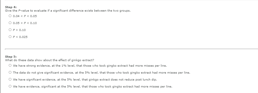 Step 4:
Give the P-value to evaluate if a significant difference exists between the two groups.
O 0.04 < P< 0.0o5
O 0.05 < P< 0.10
OP> 0.10
OP< 0.025
Step 5:
What do these data show about the effect of ginkgo extract?
O we have strong evidence, at the 1% level, that those who took gingko extract had more misses per line.
O The data do not give significant evidence, at the 5% level, that those who took gingko extract had more misses per line.
O we have significant evidence, at the 5% level, that ginkgo extract does not reduce post lunch dip.
O we have evidence, significant at the 5% level, that those who took gingko extract had more misses per line.
