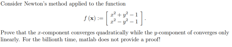 Consider Newton's method applied to the function
f (x) :=
x² + y? – 1
x² – y? – 1
Prove that the x-component converges quadratically while the y-component of converges only
linearly. For the billionth time, matlab does not provide a proof!
