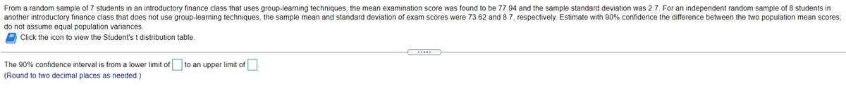 From a random sample of 7 students in an introductory finance class that uses group-learning techniques, the mean examination score was found to be 77.94 and the sample standard deviation was 2.7. For an independent random sample of 8 students in
another introductory finance class that does not use group-learning techniques, the sample mean and standard deviation of exam scores were 73.62 and 8.7, respectively. Estimate with 90% confidence the difference between the two population mean scores;
do not assume equal population variances.
Click the icon to view the Student's t distribution table.
The 90% confidence interval is from a lower limit of
to an upper limit of
(Round to two decimal places as needed.)
