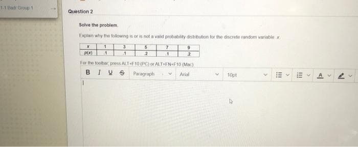 1-1 Badr Group 1
Question 2
Solve the problem,
Explan why the following is or is not a valid probabilty distribution for the descrete random variable x
3
6.
21
For the toolbar press ALT-F10 (PC) or ALT FN+F10 (Mac)
BIY S Paragraph
Arial
10pt
!!
!!!
