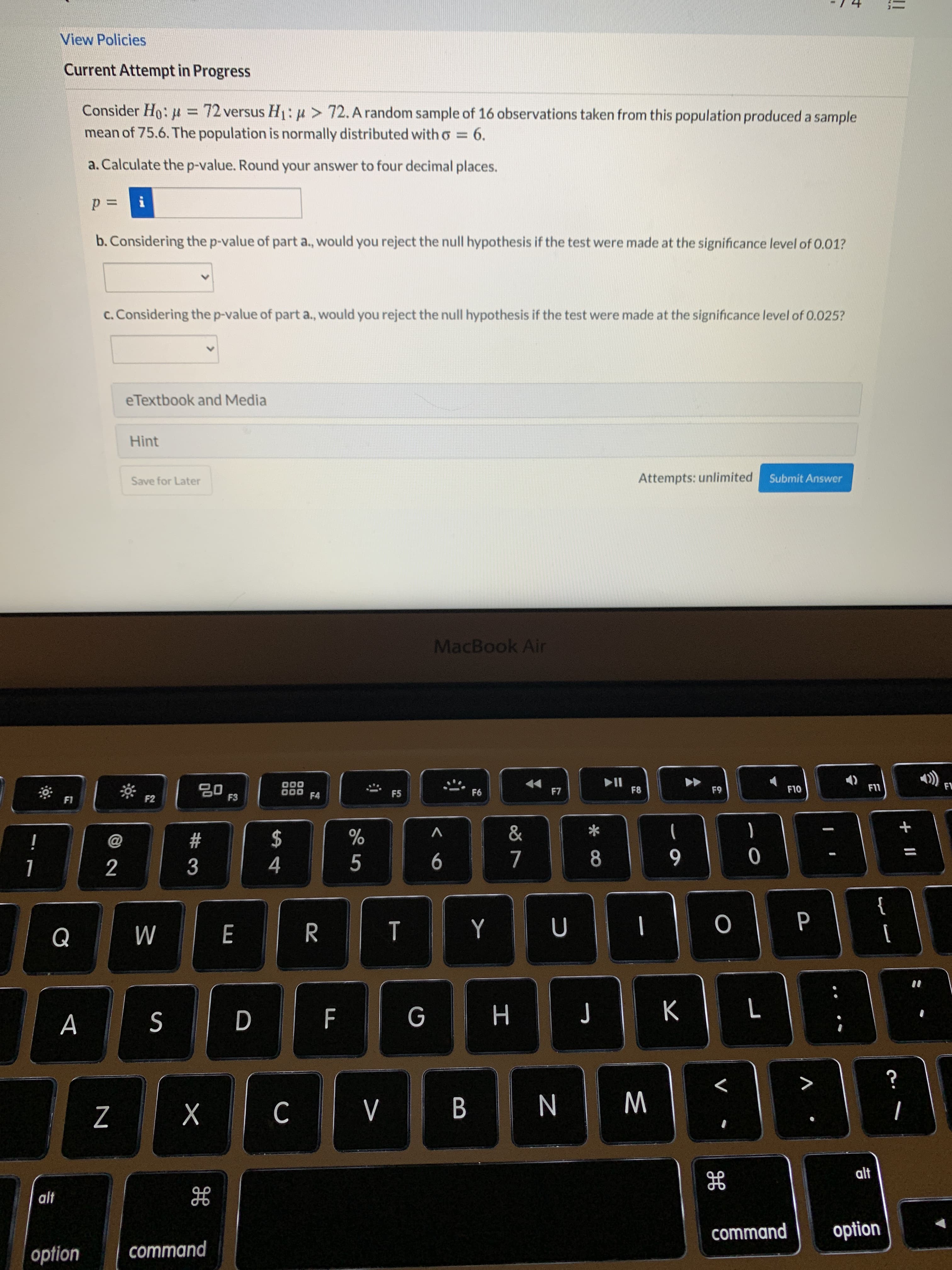 Consider Ho: u = 72 versus H1: p>72.A random sample of 16 observations taken from this population produced a sample
%3D
mean of 75.6. The population is normally distributed with o =
6.
a. Calculate the p-value. Round your answer to four decimal places.
i
b. Considering the p-value of part a., would you reject the null hypothesis if the test were made at the significance level of 0.01?
c. Considering the p-value of part a., would you reject the null hypothesis if the test were made at the significance level of 0.025?
eTextbook and Media
