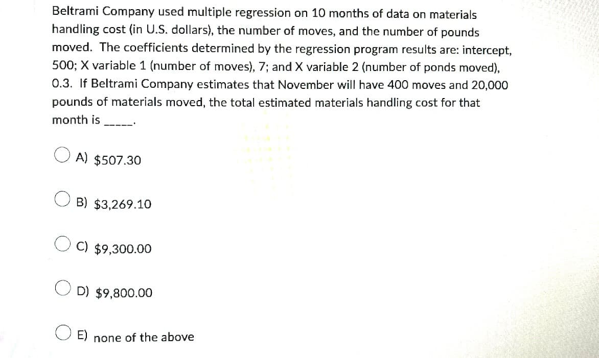 Beltrami Company used multiple regression on 10 months of data on materials
handling cost (in U.S. dollars), the number of moves, and the number of pounds
moved. The coefficients determined by the regression program results are: intercept,
500; X variable 1 (number of moves), 7; and X variable 2 (number of ponds moved),
0.3. If Beltrami Company estimates that November will have 400 moves and 20,000
pounds of materials moved, the total estimated materials handling cost for that
month is
—111
A) $507.30
B) $3,269.10
C) $9,300.00
D) $9,800.00
E) none of the above