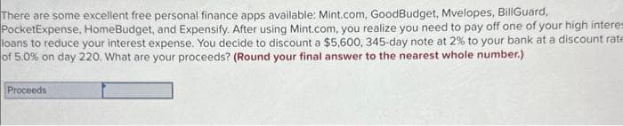 There are some excellent free personal finance apps available: Mint.com, GoodBudget, Mvelopes, BillGuard,
PocketExpense, HomeBudget, and Expensify. After using Mint.com, you realize you need to pay off one of your high interes
loans to reduce your interest expense. You decide to discount a $5,600, 345-day note at 2% to your bank at a discount rate
of 5.0% on day 220. What are your proceeds? (Round your final answer to the nearest whole number.)
Proceeds