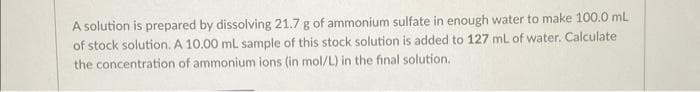 A solution is prepared by dissolving 21.7 g of ammonium sulfate in enough water to make 100.0 mL
of stock solution. A 10.00 mL sample of this stock solution is added to 127 mL of water. Calculate
the concentration of ammonium ions (in mol/L) in the final solution.