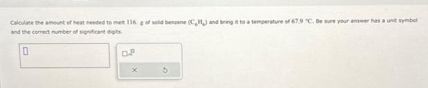 Calculate the amount of heat needed to melt 116. g of solid benzene (C,H,) and bring it to a temperature of 67.9 °C. Be sure your answer has a unit symbol
and the correct number of significant digits.
0
X
G