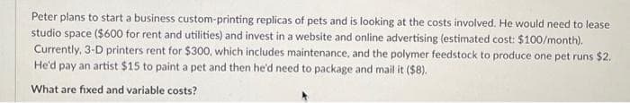 Peter plans to start a business custom-printing replicas of pets and is looking at the costs involved. He would need to lease
studio space ($600 for rent and utilities) and invest in a website and online advertising (estimated cost: $100/month).
Currently, 3-D printers rent for $300, which includes maintenance, and the polymer feedstock to produce one pet runs $2.
He'd pay an artist $15 to paint a pet and then he'd need to package and mail it ($8).
What are fixed and variable costs?