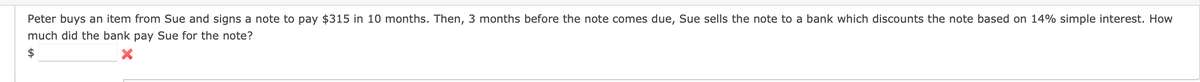 Peter buys an item from Sue and signs a note to pay $315 in 10 months. Then, 3 months before the note comes due, Sue sells the note to a bank which discounts the note based on 14% simple interest. How
much did the bank pay Sue for the note?
$