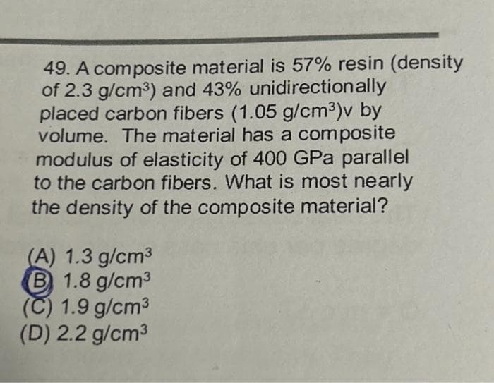 49. A composite material is 57% resin (density
of 2.3 g/cm³) and 43% unidirectionally
placed carbon fibers (1.05 g/cm³)v by
volume. The material has a composite
modulus of elasticity of 400 GPa parallel
to the carbon fibers. What is most nearly
the density of the composite material?
(A) 1.3 g/cm³
B 1.8 g/cm³
(C) 1.9 g/cm³
(D) 2.2 g/cm³
