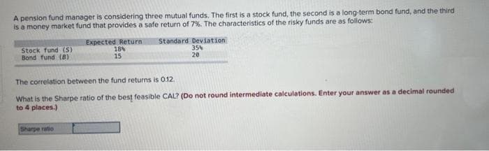 A pension fund manager is considering three mutual funds. The first is a stock fund, the second is a long-term bond fund, and the third
is a money market fund that provides a safe return of 7%. The characteristics of the risky funds are as follows:
Stock fund (S)
Bond fund (B)
Expected Return Standard Deviation
18%
35%
15
20
The correlation between the fund returns is 0.12.
What is the Sharpe ratio of the best feasible CAL? (Do not round intermediate calculations. Enter your answer as a decimal rounded
to 4 places.)
Sharpe ratio