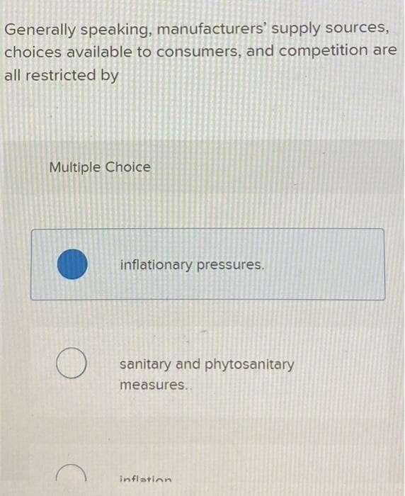 Generally speaking, manufacturers' supply sources,
choices available to consumers, and competition are
all restricted by
Multiple Choice
C
inflationary pressures.
sanitary and phytosanitary
measures..
inflation