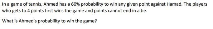 In a game of tennis, Ahmed has a 60% probability to win any given point against Hamad. The players
who gets to 4 points first wins the game and points cannot end in a tie.
What is Ahmed's probability to win the game?