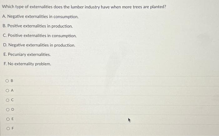 Which type of externalities does the lumber industry have when more trees are planted?
A. Negative externalities in consumption.
B. Positive externalities in production.
C. Positive externalities in consumption.
D. Negative externalities in production.
E. Pecuniary externalities.
F. No externality problem.
OB
OA
OC
OE
OF