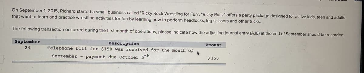 On September 1, 2015, Richard started a small business called "Ricky Rock Wrestling for Fun". "Ricky Rock" offers a party package designed for active kids, teen and adults
that want to learn and practice wrestling activities for fun by learning how to perform headlocks, leg scissors and other tricks.
The following transaction occurred during the first month of operations, please indicate how the adjusting journal entry (AJE) at the end of September should be recorded:
September
24
Description
Telephone bill for $150 was received for the month of
September
payment due October 5th
-
Amount
$ 150