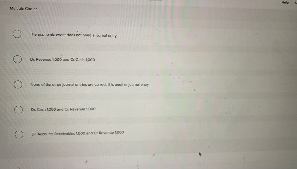 Multiple Choice
O
O
0
O
The economic event does not need a journal entry
Dr. Revenue 1,000 and Cr. Cash 1,000
None of the other journal entries are correct, it is another journal entry
Dr. Cash 1,000 and Cr. Revenue 1,000
Dr. Accounts Receivables 1,000 and Cr. Revenue 1,000
Help
Sa