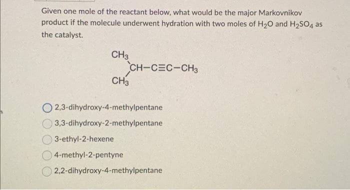 Given one mole of the reactant below, what would be the major Markovnikov
product if the molecule underwent hydration with two moles of H₂O and H₂SO4 as
the catalyst.
CH3
CH-CEC-CH3
CH3
O2,3-dihydroxy-4-methylpentane
3,3-dihydroxy-2-methylpentane
3-ethyl-2-hexene
4-methyl-2-pentyne
2,2-dihydroxy-4-methylpentane